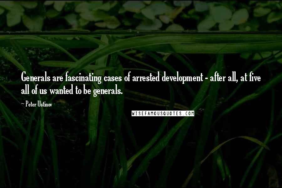 Peter Ustinov Quotes: Generals are fascinating cases of arrested development - after all, at five all of us wanted to be generals.