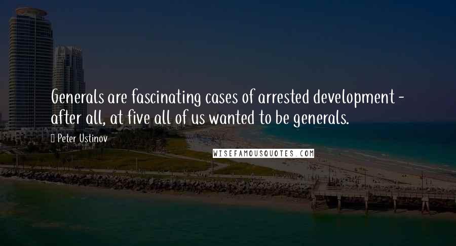 Peter Ustinov Quotes: Generals are fascinating cases of arrested development - after all, at five all of us wanted to be generals.