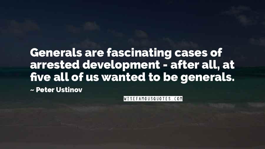 Peter Ustinov Quotes: Generals are fascinating cases of arrested development - after all, at five all of us wanted to be generals.