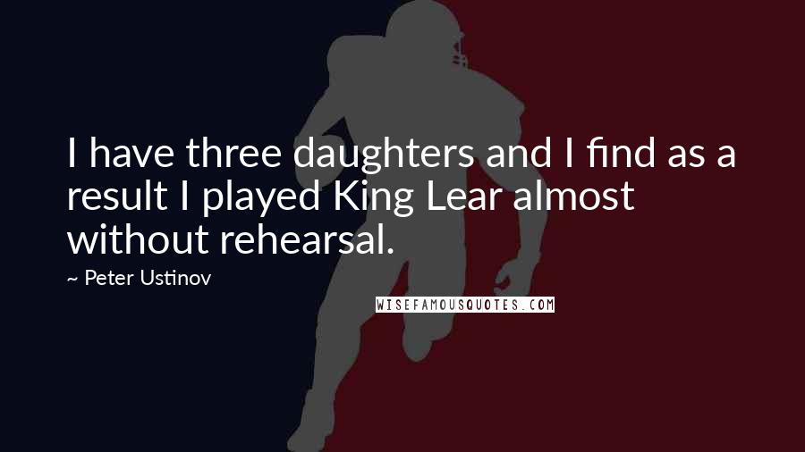 Peter Ustinov Quotes: I have three daughters and I find as a result I played King Lear almost without rehearsal.