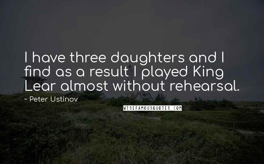 Peter Ustinov Quotes: I have three daughters and I find as a result I played King Lear almost without rehearsal.