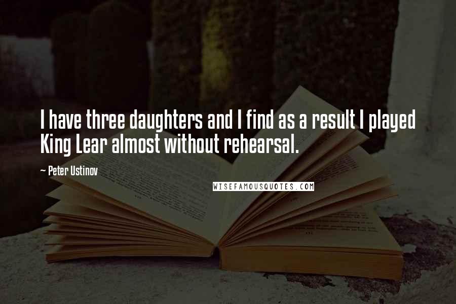 Peter Ustinov Quotes: I have three daughters and I find as a result I played King Lear almost without rehearsal.