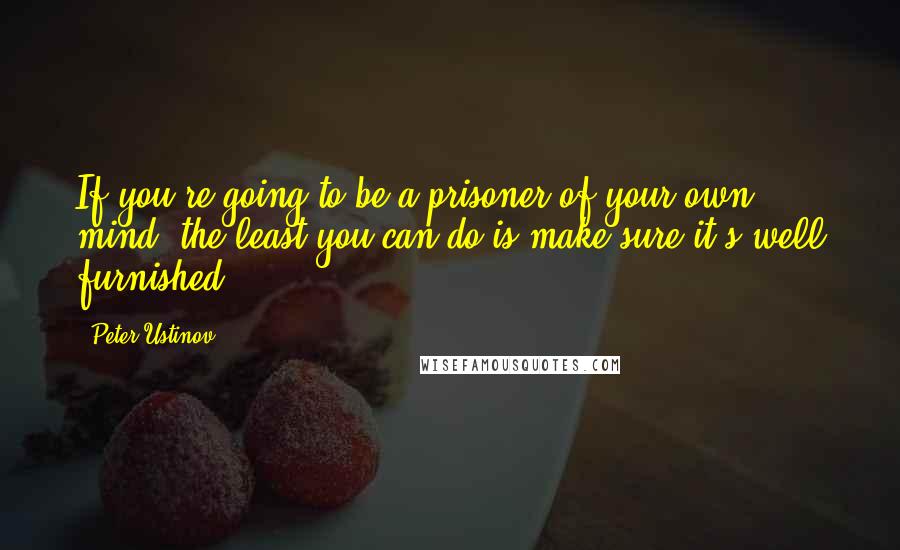 Peter Ustinov Quotes: If you're going to be a prisoner of your own mind, the least you can do is make sure it's well furnished.