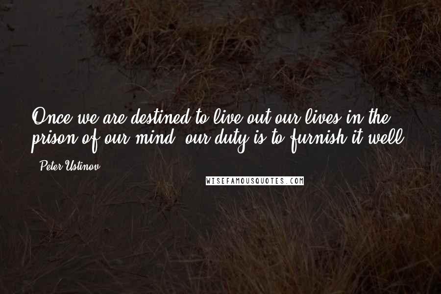 Peter Ustinov Quotes: Once we are destined to live out our lives in the prison of our mind, our duty is to furnish it well.