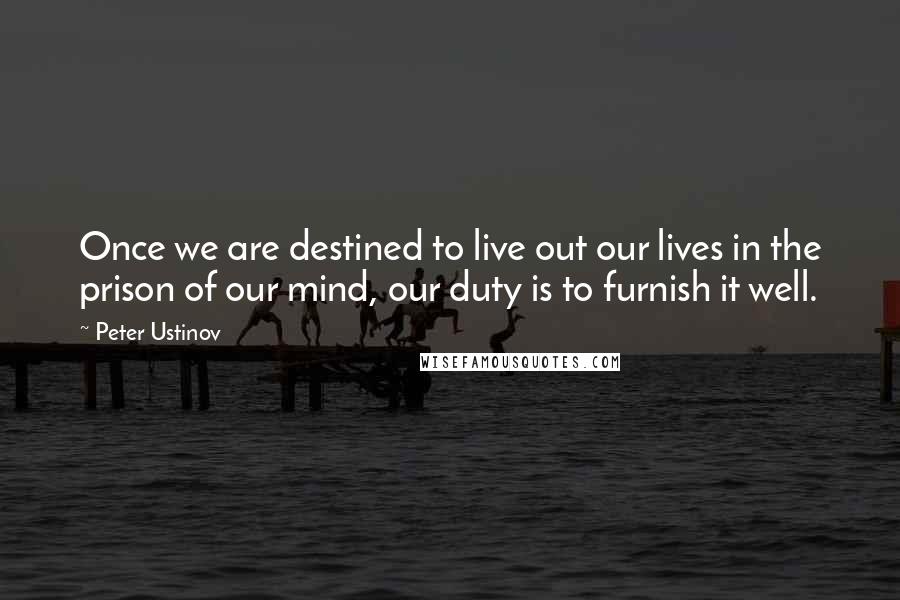 Peter Ustinov Quotes: Once we are destined to live out our lives in the prison of our mind, our duty is to furnish it well.