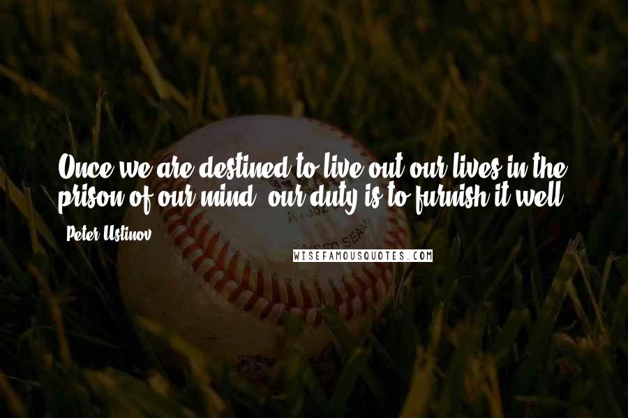 Peter Ustinov Quotes: Once we are destined to live out our lives in the prison of our mind, our duty is to furnish it well.