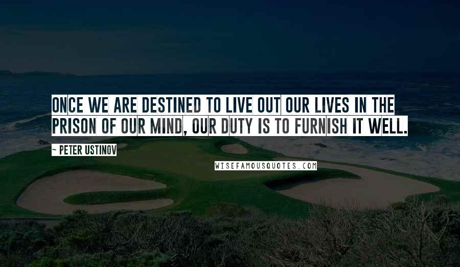 Peter Ustinov Quotes: Once we are destined to live out our lives in the prison of our mind, our duty is to furnish it well.