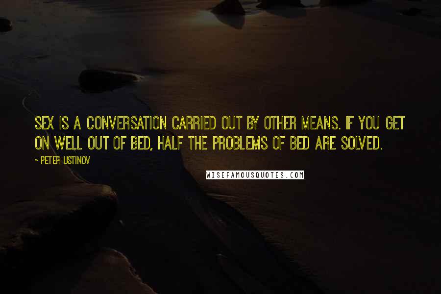 Peter Ustinov Quotes: Sex is a conversation carried out by other means. If you get on well out of bed, half the problems of bed are solved.