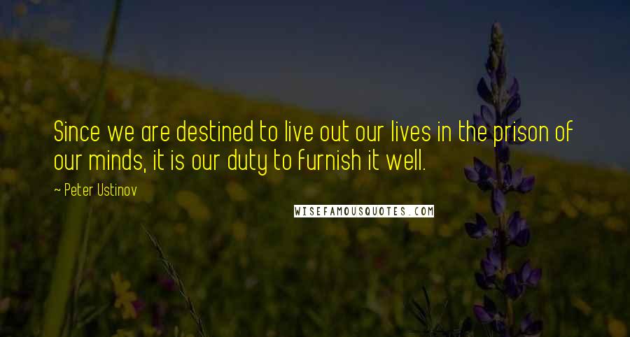 Peter Ustinov Quotes: Since we are destined to live out our lives in the prison of our minds, it is our duty to furnish it well.
