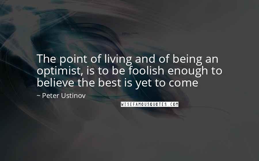 Peter Ustinov Quotes: The point of living and of being an optimist, is to be foolish enough to believe the best is yet to come