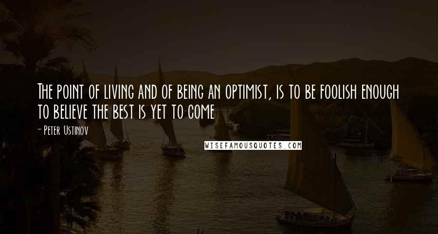 Peter Ustinov Quotes: The point of living and of being an optimist, is to be foolish enough to believe the best is yet to come