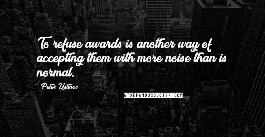 Peter Ustinov Quotes: To refuse awards is another way of accepting them with more noise than is normal.