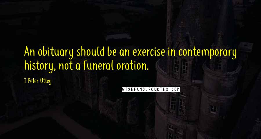 Peter Utley Quotes: An obituary should be an exercise in contemporary history, not a funeral oration.