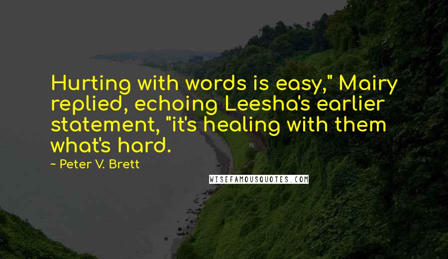 Peter V. Brett Quotes: Hurting with words is easy," Mairy replied, echoing Leesha's earlier statement, "it's healing with them what's hard.