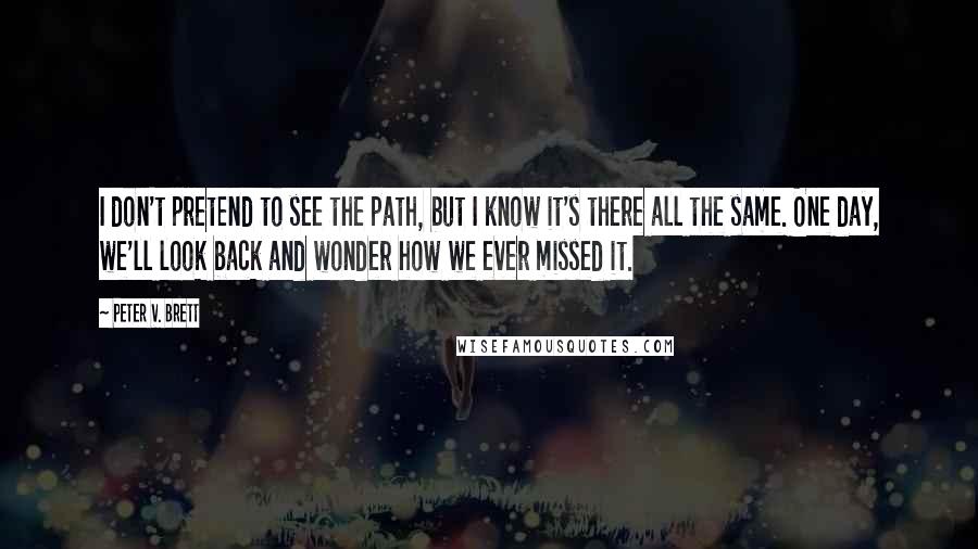 Peter V. Brett Quotes: I don't pretend to see the path, but I know it's there all the same. One day, we'll look back and wonder how we ever missed it.