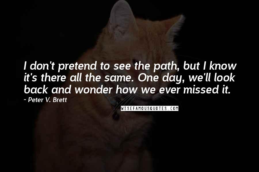 Peter V. Brett Quotes: I don't pretend to see the path, but I know it's there all the same. One day, we'll look back and wonder how we ever missed it.