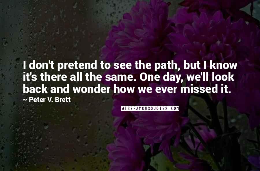 Peter V. Brett Quotes: I don't pretend to see the path, but I know it's there all the same. One day, we'll look back and wonder how we ever missed it.