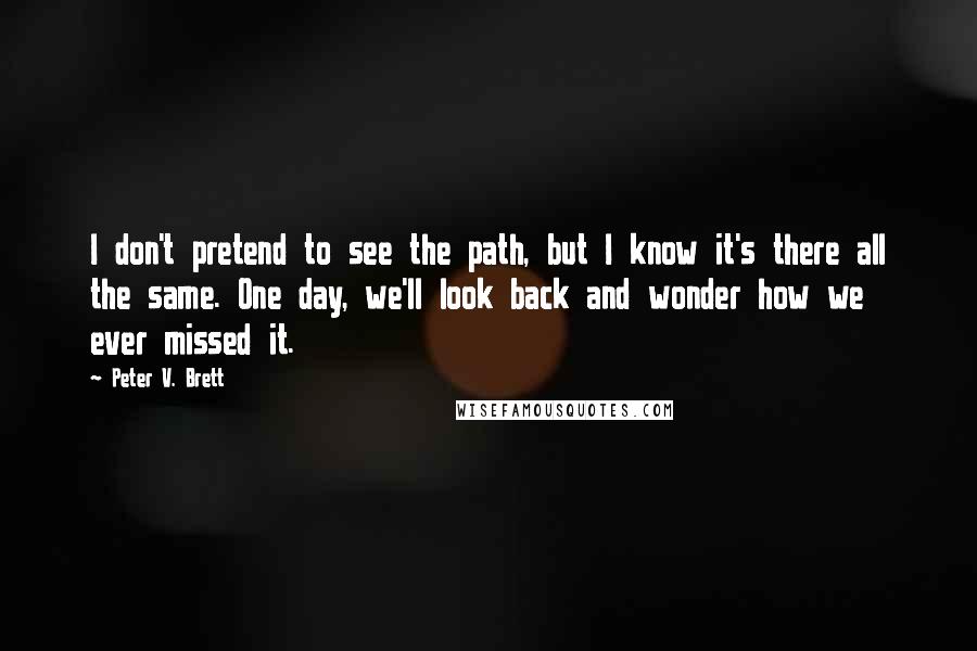 Peter V. Brett Quotes: I don't pretend to see the path, but I know it's there all the same. One day, we'll look back and wonder how we ever missed it.