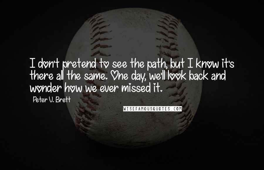 Peter V. Brett Quotes: I don't pretend to see the path, but I know it's there all the same. One day, we'll look back and wonder how we ever missed it.