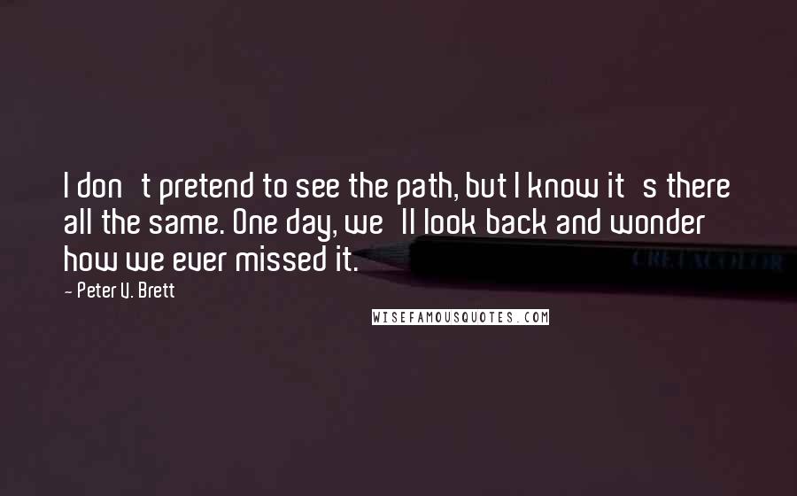 Peter V. Brett Quotes: I don't pretend to see the path, but I know it's there all the same. One day, we'll look back and wonder how we ever missed it.