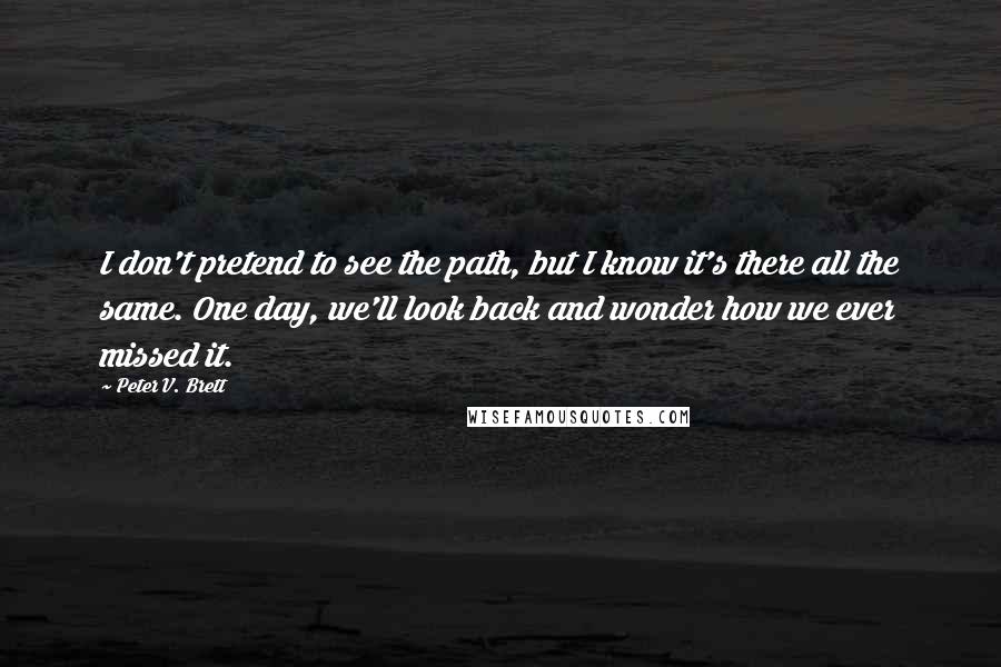 Peter V. Brett Quotes: I don't pretend to see the path, but I know it's there all the same. One day, we'll look back and wonder how we ever missed it.