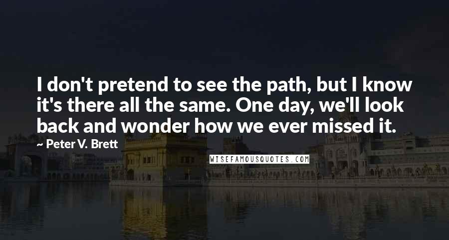 Peter V. Brett Quotes: I don't pretend to see the path, but I know it's there all the same. One day, we'll look back and wonder how we ever missed it.