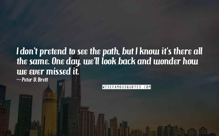 Peter V. Brett Quotes: I don't pretend to see the path, but I know it's there all the same. One day, we'll look back and wonder how we ever missed it.