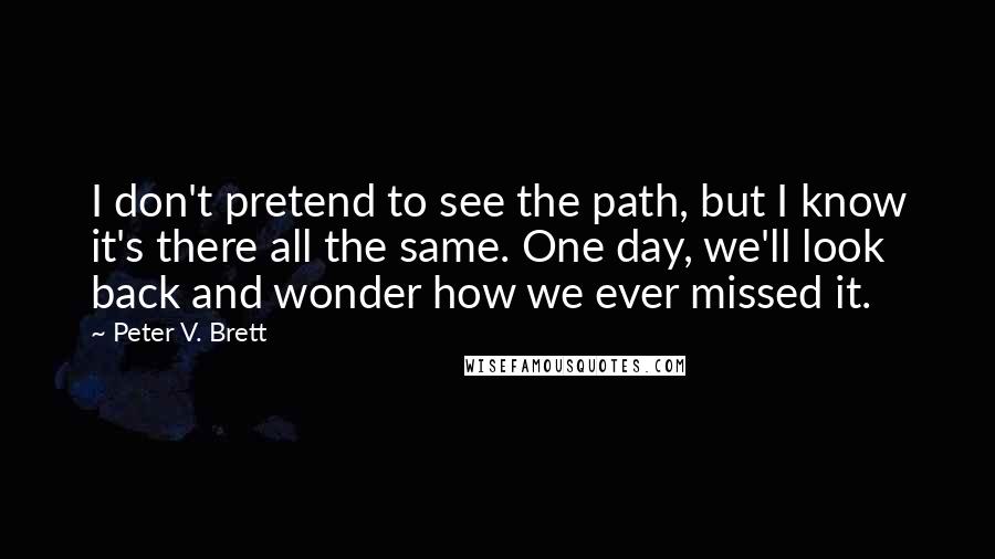 Peter V. Brett Quotes: I don't pretend to see the path, but I know it's there all the same. One day, we'll look back and wonder how we ever missed it.