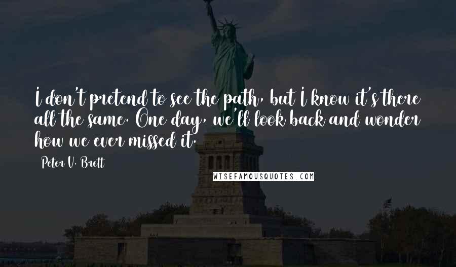 Peter V. Brett Quotes: I don't pretend to see the path, but I know it's there all the same. One day, we'll look back and wonder how we ever missed it.