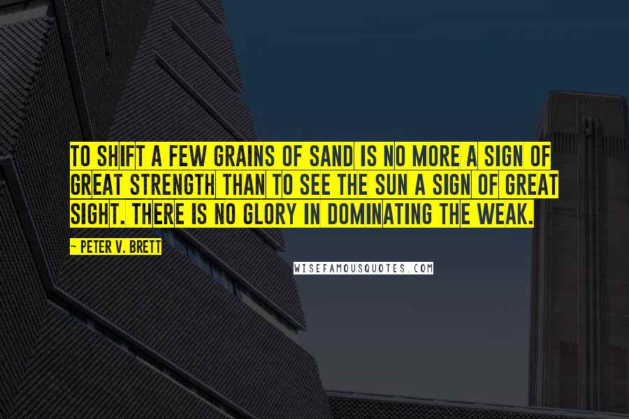 Peter V. Brett Quotes: To shift a few grains of sand is no more a sign of great strength than to see the sun a sign of great sight. There is no glory in dominating the weak.