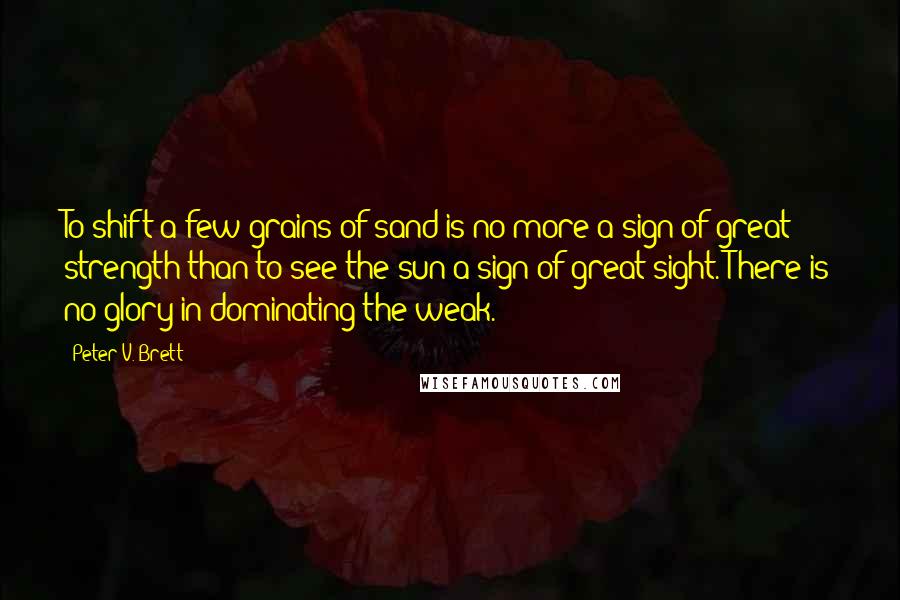 Peter V. Brett Quotes: To shift a few grains of sand is no more a sign of great strength than to see the sun a sign of great sight. There is no glory in dominating the weak.