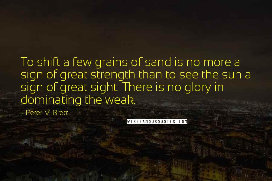 Peter V. Brett Quotes: To shift a few grains of sand is no more a sign of great strength than to see the sun a sign of great sight. There is no glory in dominating the weak.