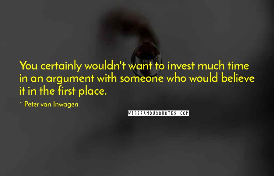 Peter Van Inwagen Quotes: You certainly wouldn't want to invest much time in an argument with someone who would believe it in the first place.