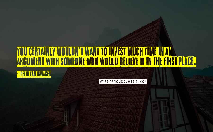 Peter Van Inwagen Quotes: You certainly wouldn't want to invest much time in an argument with someone who would believe it in the first place.