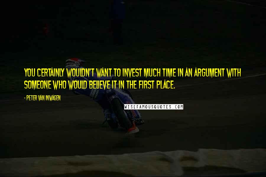 Peter Van Inwagen Quotes: You certainly wouldn't want to invest much time in an argument with someone who would believe it in the first place.