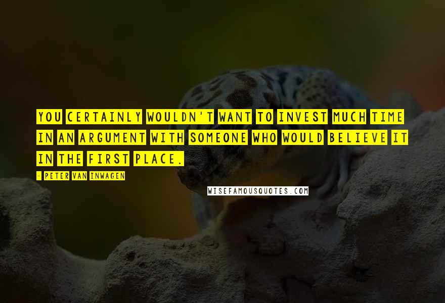 Peter Van Inwagen Quotes: You certainly wouldn't want to invest much time in an argument with someone who would believe it in the first place.