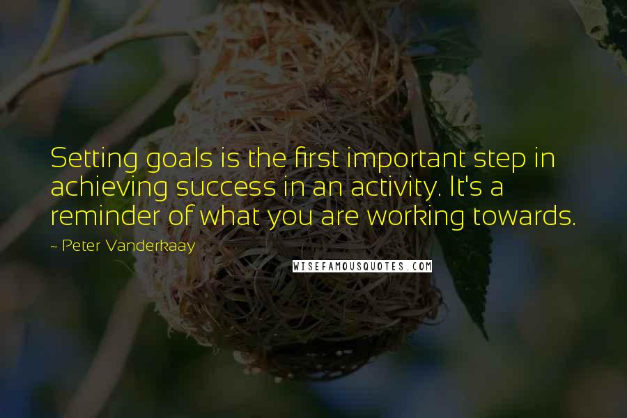 Peter Vanderkaay Quotes: Setting goals is the first important step in achieving success in an activity. It's a reminder of what you are working towards.