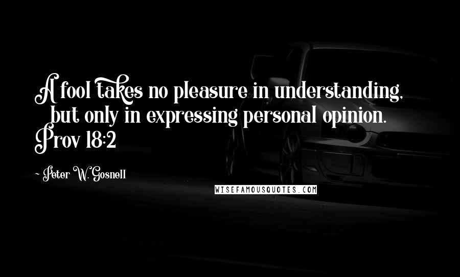 Peter W. Gosnell Quotes: A fool takes no pleasure in understanding,        but only in expressing personal opinion. Prov 18:2