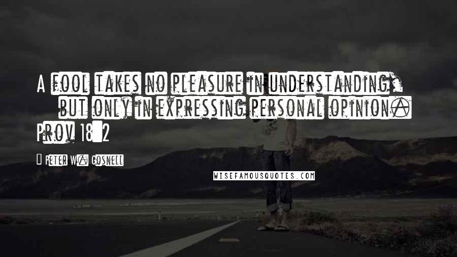 Peter W. Gosnell Quotes: A fool takes no pleasure in understanding,        but only in expressing personal opinion. Prov 18:2