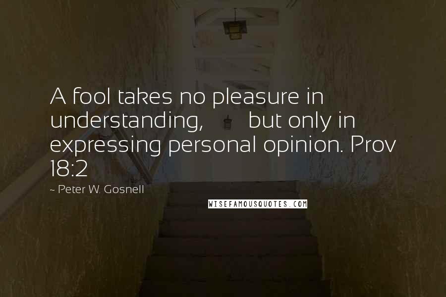 Peter W. Gosnell Quotes: A fool takes no pleasure in understanding,        but only in expressing personal opinion. Prov 18:2