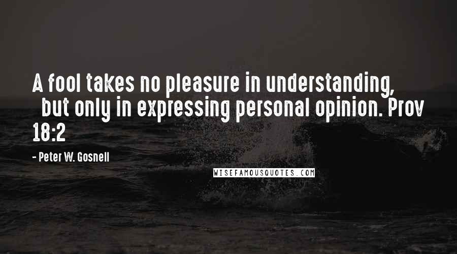 Peter W. Gosnell Quotes: A fool takes no pleasure in understanding,        but only in expressing personal opinion. Prov 18:2