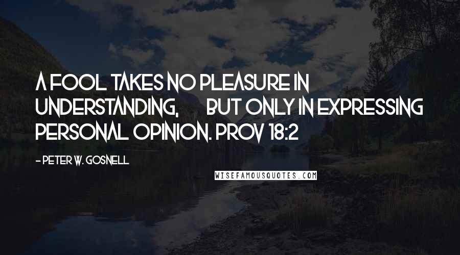 Peter W. Gosnell Quotes: A fool takes no pleasure in understanding,        but only in expressing personal opinion. Prov 18:2