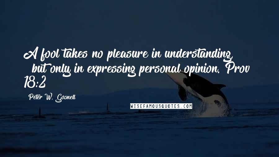 Peter W. Gosnell Quotes: A fool takes no pleasure in understanding,        but only in expressing personal opinion. Prov 18:2
