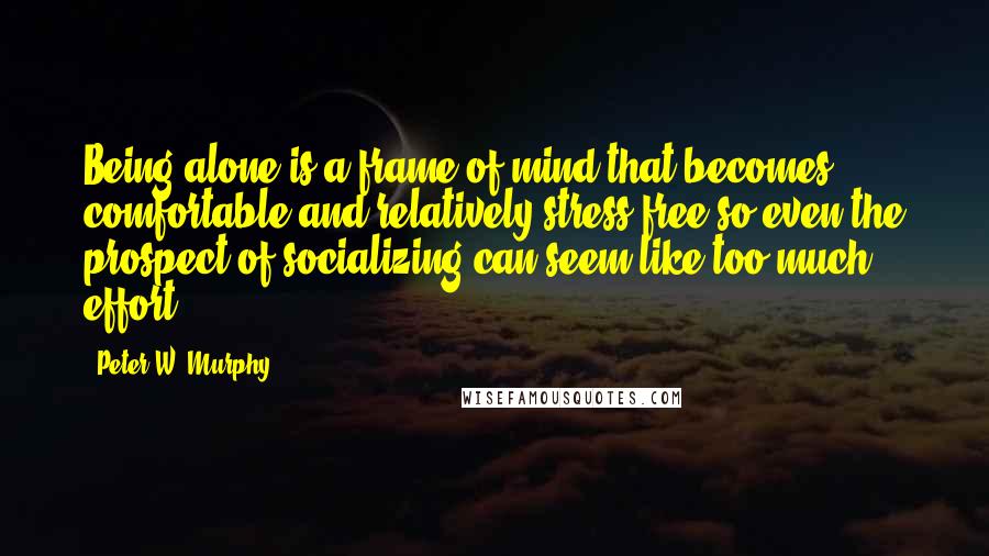 Peter W. Murphy Quotes: Being alone is a frame of mind that becomes comfortable and relatively stress free so even the prospect of socializing can seem like too much effort.