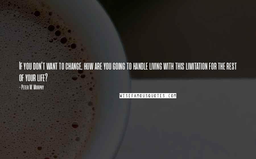 Peter W. Murphy Quotes: If you don't want to change, how are you going to handle living with this limitation for the rest of your life?