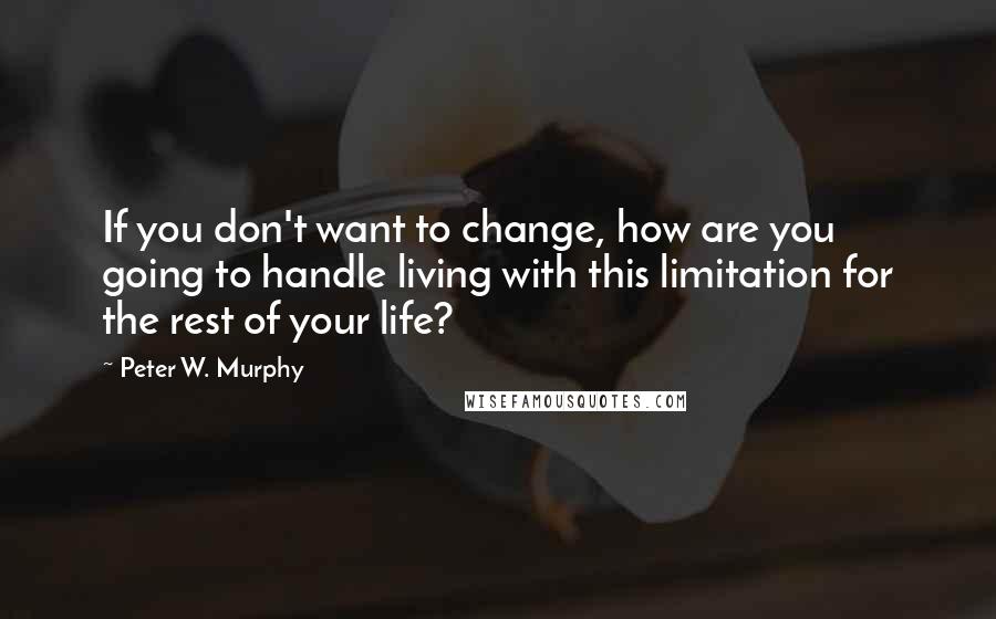 Peter W. Murphy Quotes: If you don't want to change, how are you going to handle living with this limitation for the rest of your life?