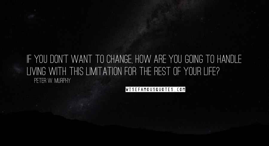 Peter W. Murphy Quotes: If you don't want to change, how are you going to handle living with this limitation for the rest of your life?