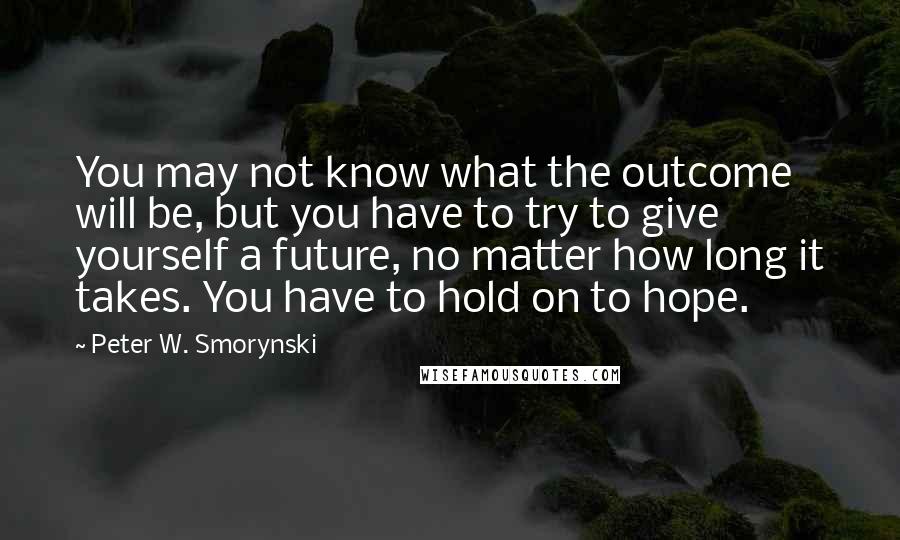 Peter W. Smorynski Quotes: You may not know what the outcome will be, but you have to try to give yourself a future, no matter how long it takes. You have to hold on to hope.