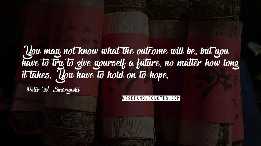 Peter W. Smorynski Quotes: You may not know what the outcome will be, but you have to try to give yourself a future, no matter how long it takes. You have to hold on to hope.