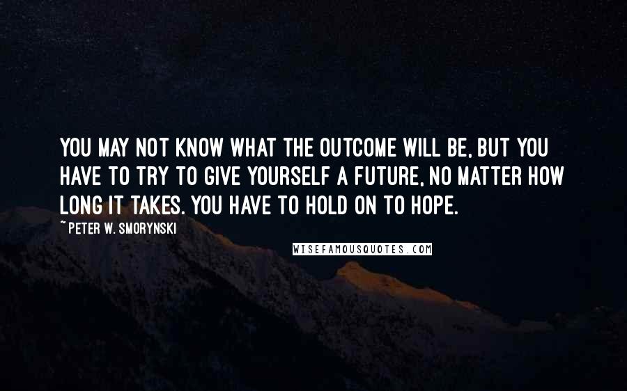 Peter W. Smorynski Quotes: You may not know what the outcome will be, but you have to try to give yourself a future, no matter how long it takes. You have to hold on to hope.